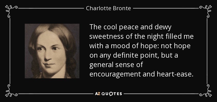 The cool peace and dewy sweetness of the night filled me with a mood of hope: not hope on any definite point, but a general sense of encouragement and heart-ease. - Charlotte Bronte