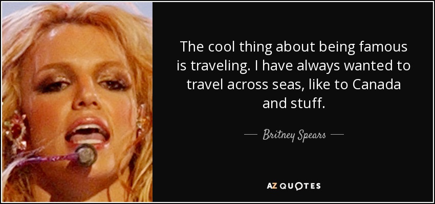 The cool thing about being famous is traveling. I have always wanted to travel across seas, like to Canada and stuff. - Britney Spears