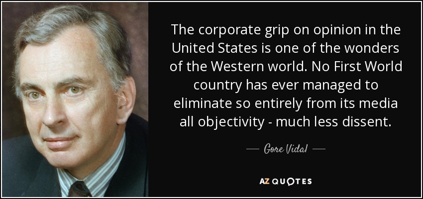 The corporate grip on opinion in the United States is one of the wonders of the Western world. No First World country has ever managed to eliminate so entirely from its media all objectivity - much less dissent. - Gore Vidal