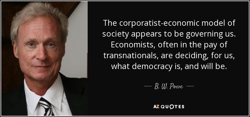 The corporatist-economic model of society appears to be governing us. Economists, often in the pay of transnationals, are deciding, for us, what democracy is, and will be. - B. W. Powe