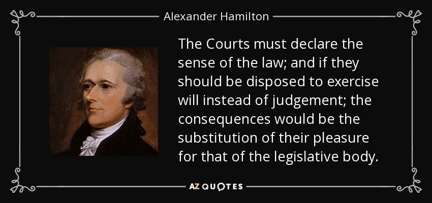 The Courts must declare the sense of the law; and if they should be disposed to exercise will instead of judgement; the consequences would be the substitution of their pleasure for that of the legislative body. - Alexander Hamilton
