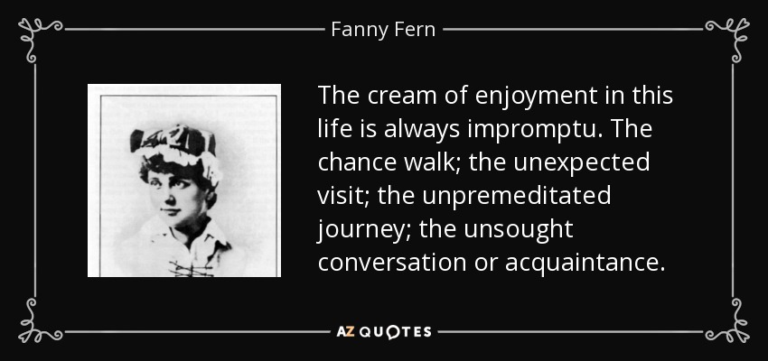 The cream of enjoyment in this life is always impromptu. The chance walk; the unexpected visit; the unpremeditated journey; the unsought conversation or acquaintance. - Fanny Fern