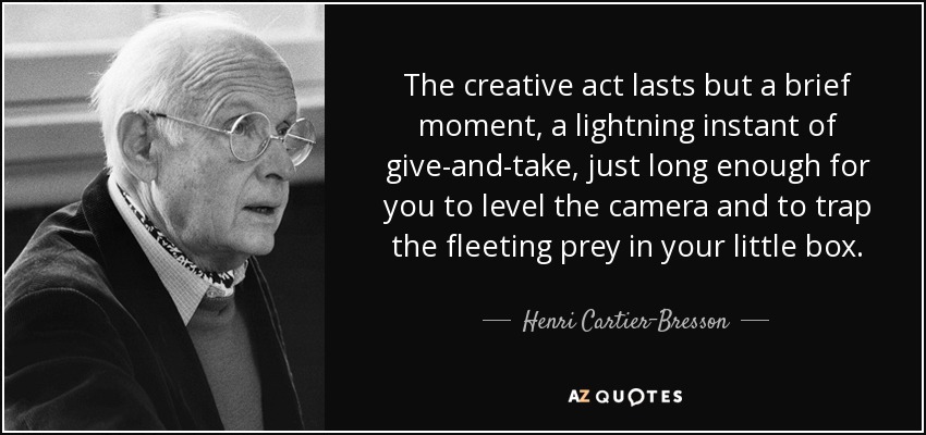The creative act lasts but a brief moment, a lightning instant of give-and-take, just long enough for you to level the camera and to trap the fleeting prey in your little box. - Henri Cartier-Bresson