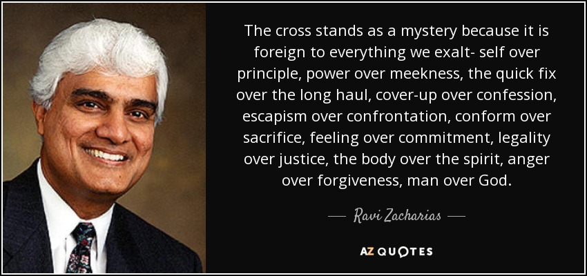 The cross stands as a mystery because it is foreign to everything we exalt- self over principle, power over meekness, the quick fix over the long haul, cover-up over confession, escapism over confrontation, conform over sacrifice, feeling over commitment, legality over justice, the body over the spirit, anger over forgiveness, man over God. - Ravi Zacharias