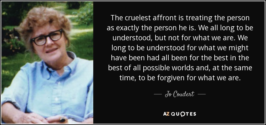 The cruelest affront is treating the person as exactly the person he is. We all long to be understood, but not for what we are. We long to be understood for what we might have been had all been for the best in the best of all possible worlds and, at the same time, to be forgiven for what we are. - Jo Coudert