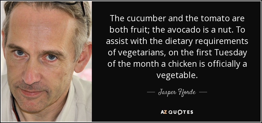 The cucumber and the tomato are both fruit; the avocado is a nut. To assist with the dietary requirements of vegetarians, on the first Tuesday of the month a chicken is officially a vegetable. - Jasper Fforde