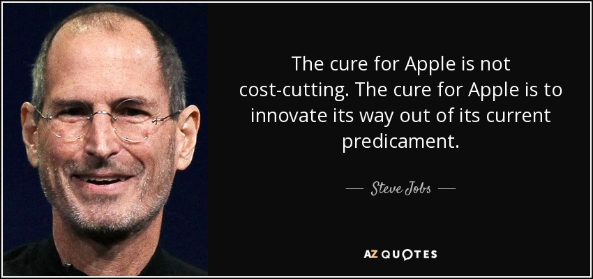 The cure for Apple is not cost-cutting. The cure for Apple is to innovate its way out of its current predicament. - Steve Jobs