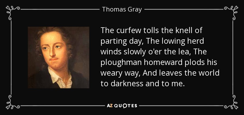 The curfew tolls the knell of parting day, The lowing herd winds slowly o'er the lea, The ploughman homeward plods his weary way, And leaves the world to darkness and to me. - Thomas Gray