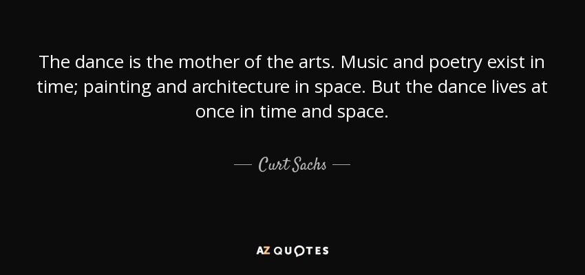 The dance is the mother of the arts. Music and poetry exist in time; painting and architecture in space. But the dance lives at once in time and space. - Curt Sachs