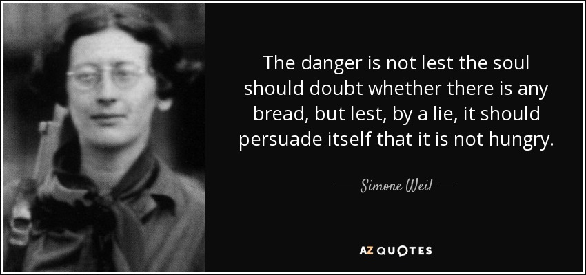 The danger is not lest the soul should doubt whether there is any bread, but lest, by a lie, it should persuade itself that it is not hungry. - Simone Weil