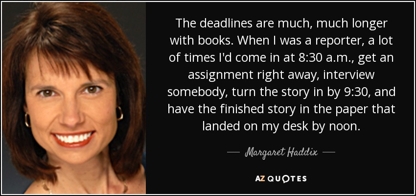 Los plazos son mucho más largos en el caso de los libros. Cuando era reportera, muchas veces llegaba a las 8:30 de la mañana, recibía un encargo enseguida, entrevistaba a alguien, entregaba la historia a las 9:30 y la tenía terminada en el periódico que llegaba a mi mesa a mediodía. - Margaret Haddix