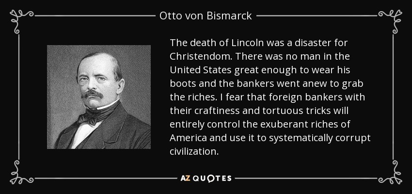 The death of Lincoln was a disaster for Christendom. There was no man in the United States great enough to wear his boots and the bankers went anew to grab the riches. I fear that foreign bankers with their craftiness and tortuous tricks will entirely control the exuberant riches of America and use it to systematically corrupt civilization. - Otto von Bismarck