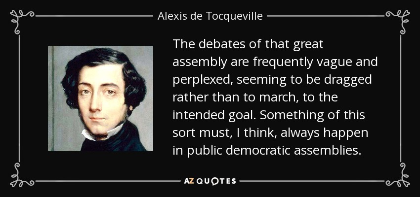 The debates of that great assembly are frequently vague and perplexed, seeming to be dragged rather than to march, to the intended goal. Something of this sort must, I think, always happen in public democratic assemblies. - Alexis de Tocqueville