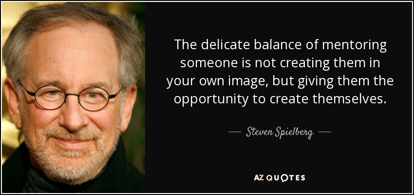 The delicate balance of mentoring someone is not creating them in your own image, but giving them the opportunity to create themselves. - Steven Spielberg