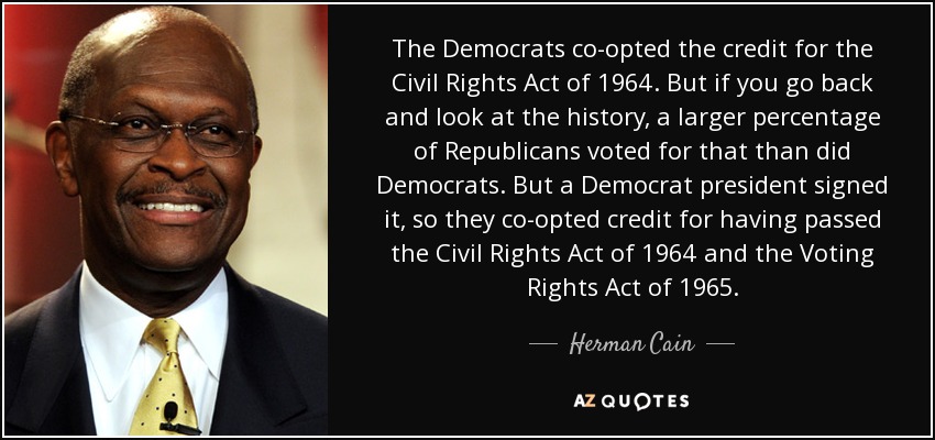 The Democrats co-opted the credit for the Civil Rights Act of 1964. But if you go back and look at the history, a larger percentage of Republicans voted for that than did Democrats. But a Democrat president signed it, so they co-opted credit for having passed the Civil Rights Act of 1964 and the Voting Rights Act of 1965. - Herman Cain