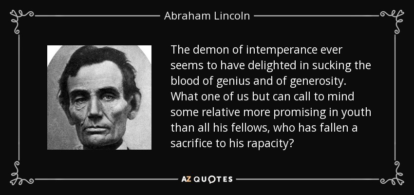 The demon of intemperance ever seems to have delighted in sucking the blood of genius and of generosity. What one of us but can call to mind some relative more promising in youth than all his fellows, who has fallen a sacrifice to his rapacity? - Abraham Lincoln