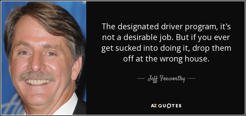 The designated driver program, it's not a desirable job. But if you ever get sucked into doing it, drop them off at the wrong house. - Jeff Foxworthy