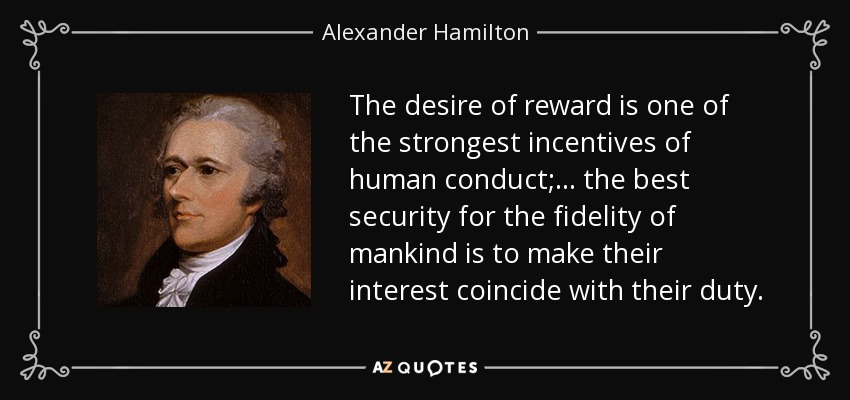 The desire of reward is one of the strongest incentives of human conduct; ... the best security for the fidelity of mankind is to make their interest coincide with their duty. - Alexander Hamilton