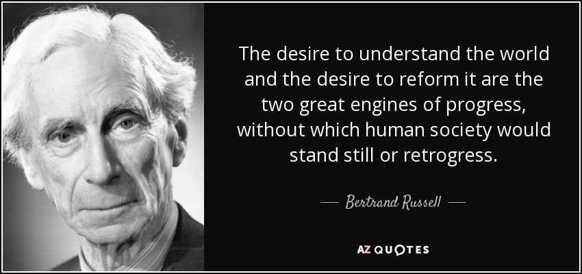 The desire to understand the world and the desire to reform it are the two great engines of progress, without which human society would stand still or retrogress. - Bertrand Russell