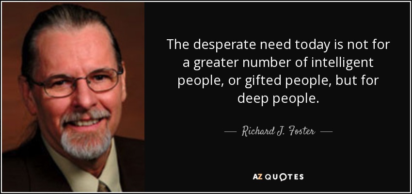 The desperate need today is not for a greater number of intelligent people, or gifted people, but for deep people. - Richard J. Foster