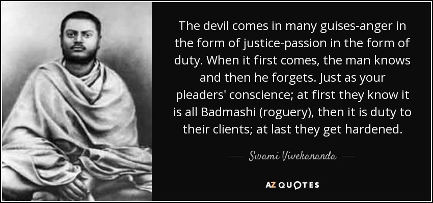The devil comes in many guises-anger in the form of justice-passion in the form of duty. When it first comes, the man knows and then he forgets. Just as your pleaders' conscience; at first they know it is all Badmashi (roguery), then it is duty to their clients; at last they get hardened. - Swami Vivekananda