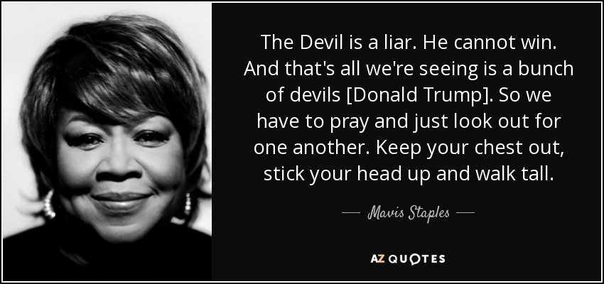 El Diablo es un mentiroso. No puede ganar. Y eso es todo lo que estamos viendo es un montón de demonios [Donald Trump]. Así que tenemos que rezar y cuidarnos los unos a los otros. Saca pecho, levanta la cabeza y camina erguido. - Mavis Staples