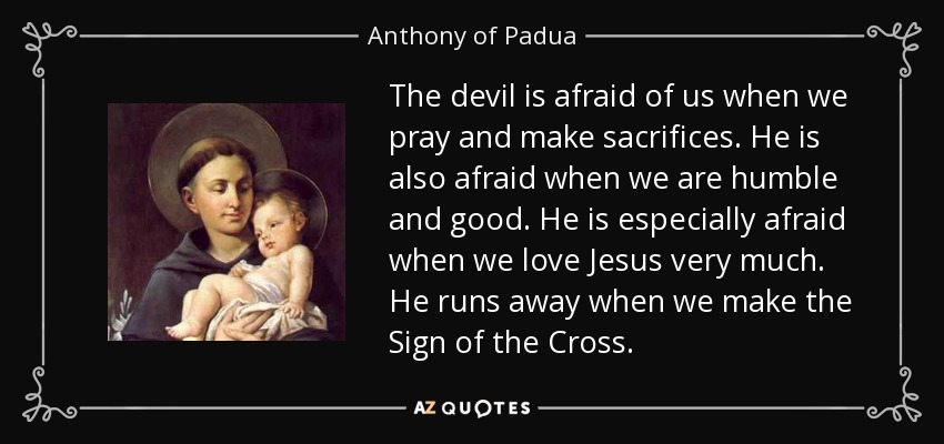 The devil is afraid of us when we pray and make sacrifices. He is also afraid when we are humble and good. He is especially afraid when we love Jesus very much. He runs away when we make the Sign of the Cross. - Anthony of Padua