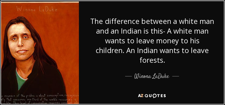 The difference between a white man and an Indian is this- A white man wants to leave money to his children. An Indian wants to leave forests. - Winona LaDuke