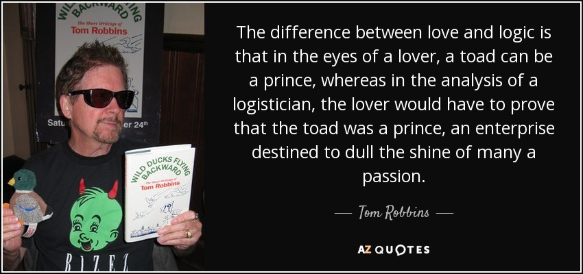 The difference between love and logic is that in the eyes of a lover, a toad can be a prince, whereas in the analysis of a logistician, the lover would have to prove that the toad was a prince, an enterprise destined to dull the shine of many a passion. - Tom Robbins