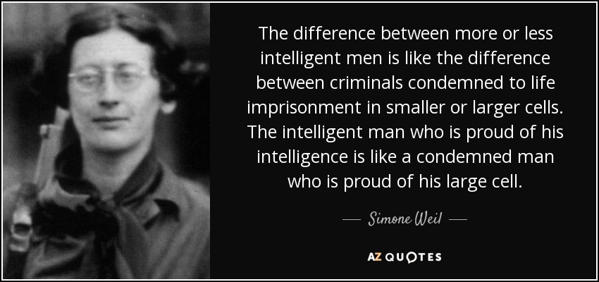 The difference between more or less intelligent men is like the difference between criminals condemned to life imprisonment in smaller or larger cells. The intelligent man who is proud of his intelligence is like a condemned man who is proud of his large cell. - Simone Weil