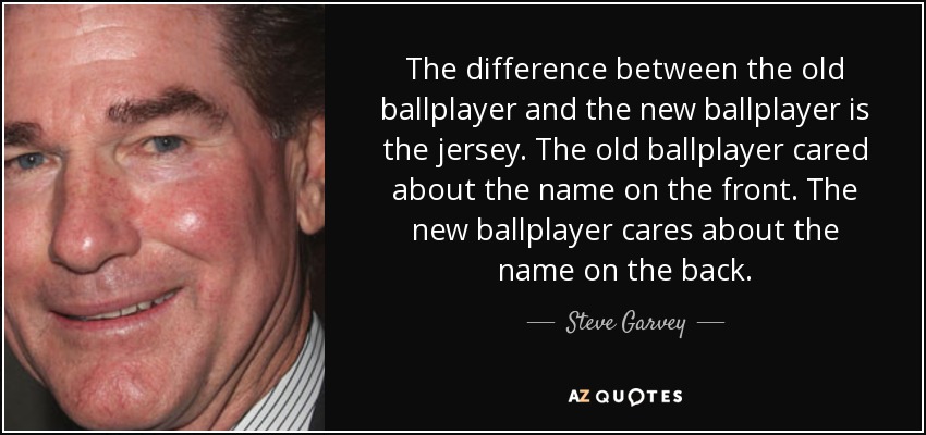 The difference between the old ballplayer and the new ballplayer is the jersey. The old ballplayer cared about the name on the front. The new ballplayer cares about the name on the back. - Steve Garvey