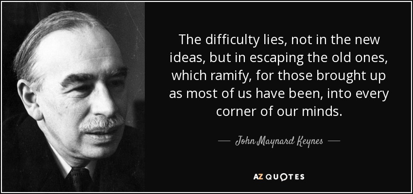 The difficulty lies, not in the new ideas, but in escaping the old ones, which ramify, for those brought up as most of us have been, into every corner of our minds. - John Maynard Keynes