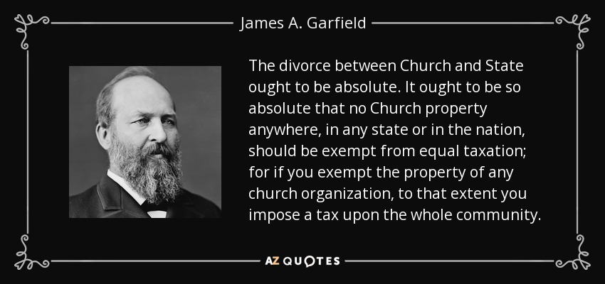 The divorce between Church and State ought to be absolute. It ought to be so absolute that no Church property anywhere, in any state or in the nation, should be exempt from equal taxation; for if you exempt the property of any church organization, to that extent you impose a tax upon the whole community. - James A. Garfield