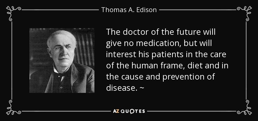 The doctor of the future will give no medication, but will interest his patients in the care of the human frame, diet and in the cause and prevention of disease. ~ - Thomas A. Edison