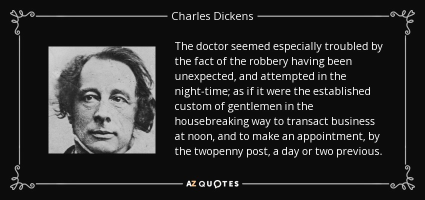 The doctor seemed especially troubled by the fact of the robbery having been unexpected, and attempted in the night-time; as if it were the established custom of gentlemen in the housebreaking way to transact business at noon, and to make an appointment, by the twopenny post, a day or two previous. - Charles Dickens