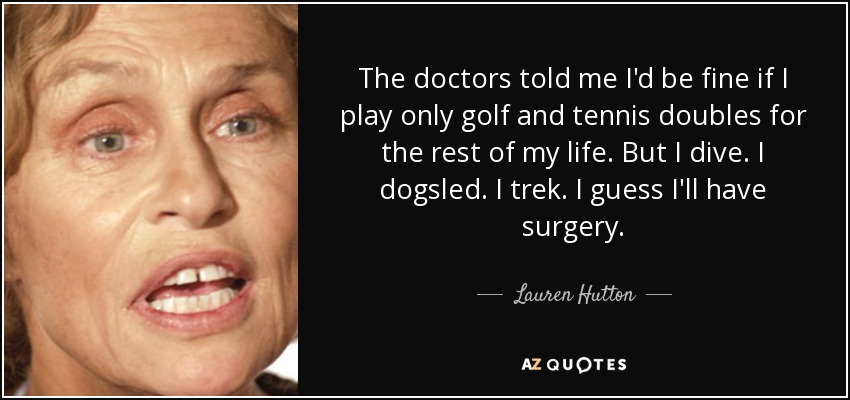 The doctors told me I'd be fine if I play only golf and tennis doubles for the rest of my life. But I dive. I dogsled. I trek. I guess I'll have surgery. - Lauren Hutton