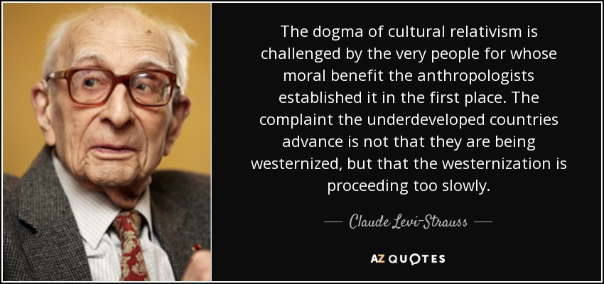 The dogma of cultural relativism is challenged by the very people for whose moral benefit the anthropologists established it in the first place. The complaint the underdeveloped countries advance is not that they are being westernized, but that the westernization is proceeding too slowly. - Claude Levi-Strauss