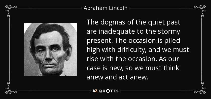 The dogmas of the quiet past are inadequate to the stormy present. The occasion is piled high with difficulty, and we must rise with the occasion. As our case is new, so we must think anew and act anew. - Abraham Lincoln