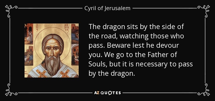 The dragon sits by the side of the road, watching those who pass. Beware lest he devour you. We go to the Father of Souls, but it is necessary to pass by the dragon. - Cyril of Jerusalem