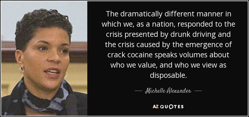 The dramatically different manner in which we, as a nation, responded to the crisis presented by drunk driving and the crisis caused by the emergence of crack cocaine speaks volumes about who we value, and who we view as disposable. - Michelle Alexander