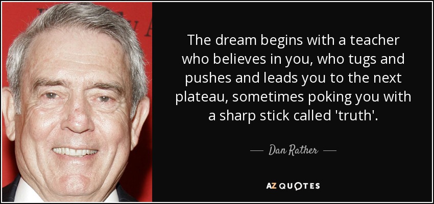 The dream begins with a teacher who believes in you, who tugs and pushes and leads you to the next plateau, sometimes poking you with a sharp stick called 'truth'. - Dan Rather