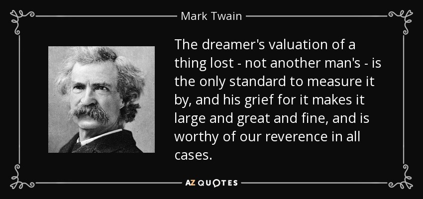 The dreamer's valuation of a thing lost - not another man's - is the only standard to measure it by, and his grief for it makes it large and great and fine, and is worthy of our reverence in all cases. - Mark Twain
