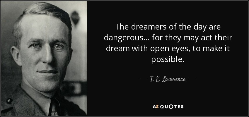 The dreamers of the day are dangerous... for they may act their dream with open eyes, to make it possible. - T. E. Lawrence