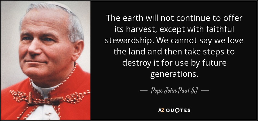 The earth will not continue to offer its harvest, except with faithful stewardship. We cannot say we love the land and then take steps to destroy it for use by future generations. - Pope John Paul II