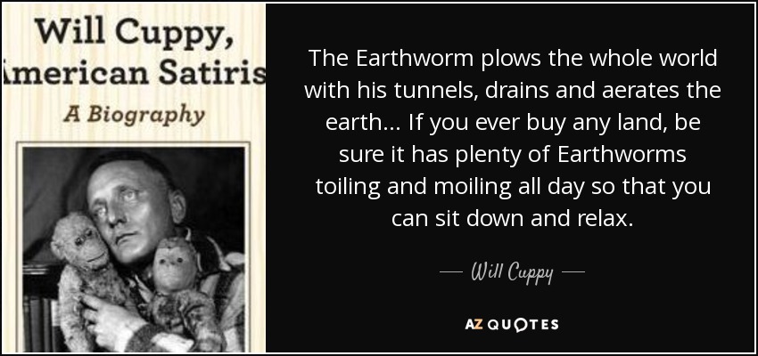 The Earthworm plows the whole world with his tunnels, drains and aerates the earth… If you ever buy any land, be sure it has plenty of Earthworms toiling and moiling all day so that you can sit down and relax. - Will Cuppy