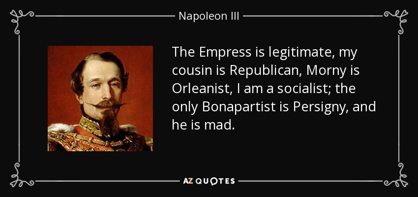 The Empress is legitimate, my cousin is Republican, Morny is Orleanist, I am a socialist; the only Bonapartist is Persigny, and he is mad. - Napoleon III