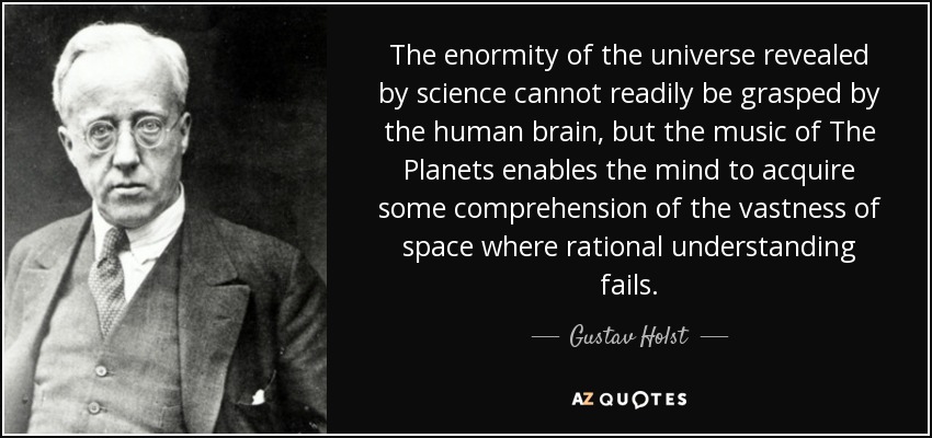 The enormity of the universe revealed by science cannot readily be grasped by the human brain, but the music of The Planets enables the mind to acquire some comprehension of the vastness of space where rational understanding fails. - Gustav Holst