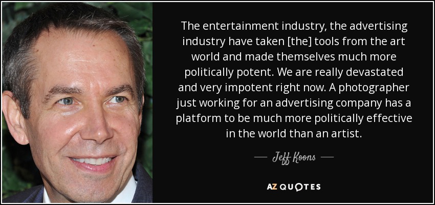 The entertainment industry, the advertising industry have taken [the] tools from the art world and made themselves much more politically potent. We are really devastated and very impotent right now. A photographer just working for an advertising company has a platform to be much more politically effective in the world than an artist. - Jeff Koons