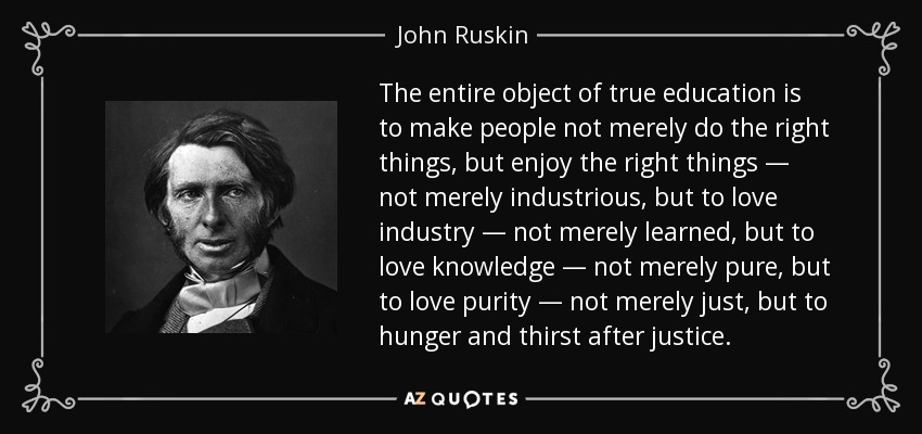 The entire object of true education is to make people not merely do the right things, but enjoy the right things — not merely industrious, but to love industry — not merely learned, but to love knowledge — not merely pure, but to love purity — not merely just, but to hunger and thirst after justice. - John Ruskin