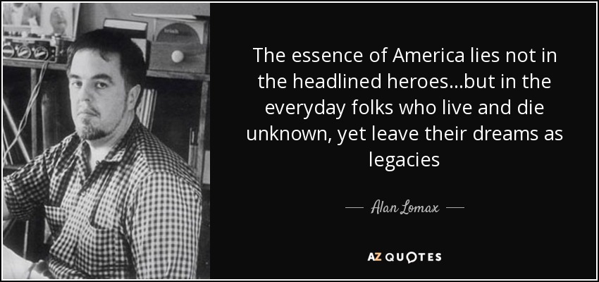 The essence of America lies not in the headlined heroes...but in the everyday folks who live and die unknown, yet leave their dreams as legacies - Alan Lomax